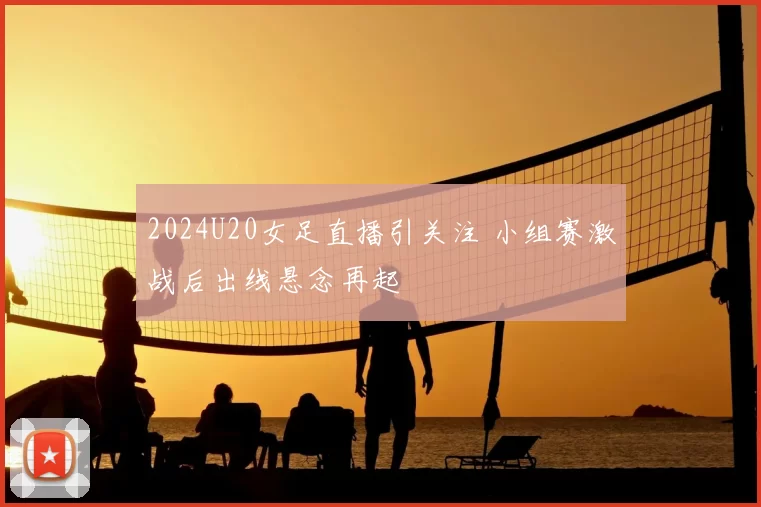 2024U20女足直播引关注 小组赛激战后出线悬念再起