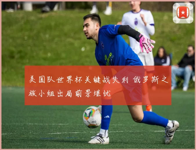 美国队世界杯关键战失利 俄罗斯之旅小组出局前景堪忧