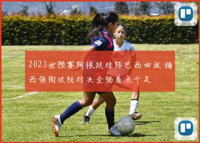 2023世预赛阿根廷对阵巴西回放 梅西领衔攻防对决全场看点十足