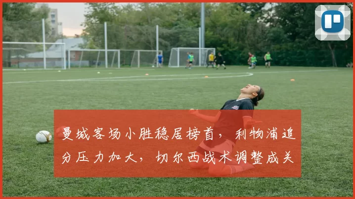 曼城客场小胜稳居榜首，利物浦追分压力加大，切尔西战术调整成关键看点