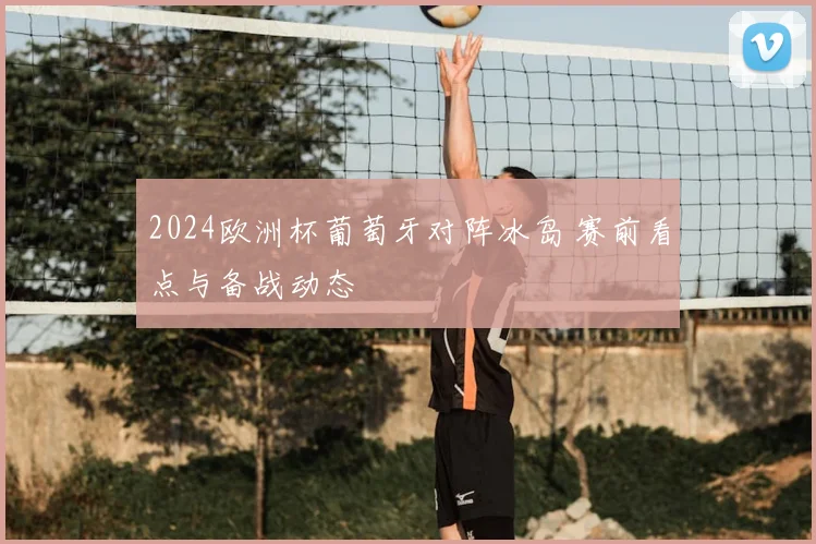 2024欧洲杯葡萄牙对阵冰岛 赛前看点与备战动态