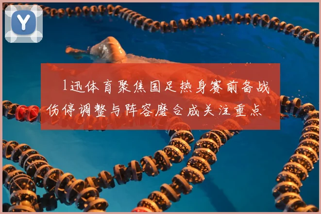腃l迅体育聚焦国足热身赛前备战 伤停调整与阵容磨合成关注重点