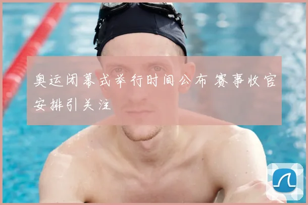 奥运闭幕式举行时间公布 赛事收官安排引关注