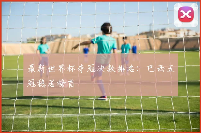 最新世界杯夺冠次数排名：巴西五冠稳居榜首