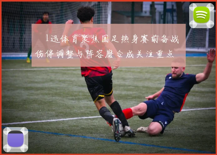 腃l迅体育聚焦国足热身赛前备战 伤停调整与阵容磨合成关注重点